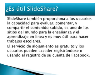 SlideShare también proporciona a los usuarios 
la capacidad para evaluar, comentar, y 
compartir el contenido subido, es uno de los 
sitios del mundo para la enseñanza y el 
aprendizaje en línea y es muy útil para hacer 
trabajos escolares. 
El servicio de alojamiento es gratuito y los 
usuarios pueden acceder registrándose o 
usando el registro de su cuenta de Facebook. 
 