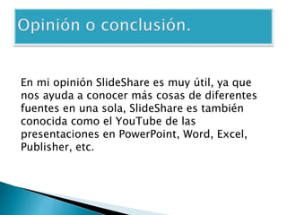 En mi opinión SlideShare es muy útil, ya que 
nos ayuda a conocer más cosas de diferentes 
fuentes en una sola, SlideShare es también 
conocida como el YouTube de las 
presentaciones en PowerPoint, Word, Excel, 
Publisher, etc. 
