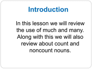 Introduction 
In this lesson we will review 
the use of much and many. 
Along with this we will also 
review about count and 
noncount nouns. 
 