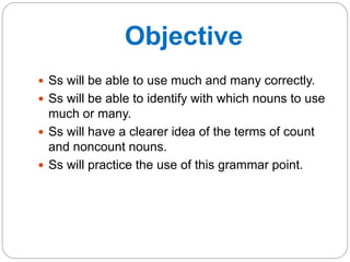 Objective 
 Ss will be able to use much and many correctly. 
 Ss will be able to identify with which nouns to use 
much or many. 
 Ss will have a clearer idea of the terms of count 
and noncount nouns. 
 Ss will practice the use of this grammar point. 
 