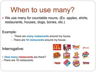 When to use many? 
 We use many for countable nouns. (Ex. apples, shirts, 
restaurants, houses, dogs, bones, etc.) 
Example: 
 There are many restaurants around my house. 
 There are 10 restaurants around my house. 
Interrogative: 
• How many restaurants are there? 
- There are 10 restaurants. 
 