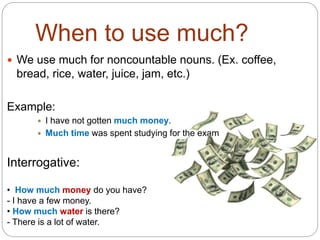 When to use much? 
 We use much for noncountable nouns. (Ex. coffee, 
bread, rice, water, juice, jam, etc.) 
Example: 
 I have not gotten much money. 
 Much time was spent studying for the exam 
Interrogative: 
• How much money do you have? 
- I have a few money. 
• How much water is there? 
- There is a lot of water. 
 