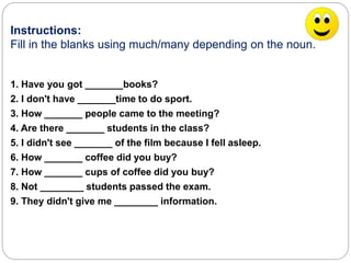 Instructions: 
Fill in the blanks using much/many depending on the noun. 
1. Have you got _______books? 
2. I don't have _______time to do sport. 
3. How _______ people came to the meeting? 
4. Are there _______ students in the class? 
5. I didn't see _______ of the film because I fell asleep. 
6. How _______ coffee did you buy? 
7. How _______ cups of coffee did you buy? 
8. Not ________ students passed the exam. 
9. They didn't give me ________ information. 
 