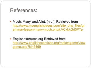 References: 
 Much, Many, and A lot. (n.d.). Retrieved from 
http://www.myenglishpages.com/site_php_files/gr 
ammar-lesson-many-much.php#.VCxkkGd5PTp 
 Englishexercises.org Retrieved from 
http://www.englishexercises.org/makeagame/view 
game.asp?id=5469 
