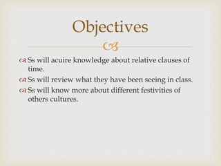 Objectives 
 
 Ss will acuire knowledge about relative clauses of 
time. 
 Ss will review what they have been seeing in class. 
 Ss will know more about different festivities of 
others cultures. 
 