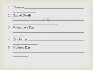 1. Chismas______________________________________ 
 
_______________. 
2. Day of Death 
______________________________________________ 
_____________________________. 
3. Valentine’s Day 
______________________________________________ 
______. 
4. Octoberfest____________________________________ 
________________ 
5. Mothers Day 
______________________________________________ 
__________. 
