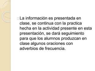 La información es presentada en 
clase, se continua con la practica 
hecha en la actividad presente en esta 
presentación, se dará seguimiento 
para que los alumnos produzcan en 
clase algunos oraciones con 
adverbios de frecuencia. 
