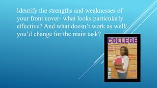 Identify the strengths and weaknesses of 
your front cover- what looks particularly 
effective? And what doesn’t work as well/ 
you’d change for the main task? 
 