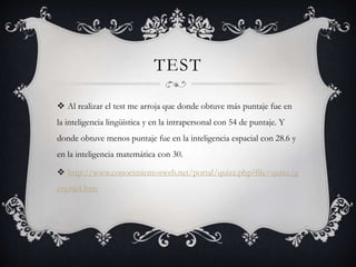 TEST 
 Al realizar el test me arroja que donde obtuve más puntaje fue en 
la inteligencia lingüística y en la intrapersonal con 54 de puntaje. Y 
donde obtuve menos puntaje fue en la inteligencia espacial con 28.6 y 
en la inteligencia matemática con 30. 
 http://www.conocimientosweb.net/portal/quizz.php?file=quizz/g 
eneral4.htm 
 