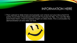 INFORMATION HERE 
• Then upload to slide share and people can check out your document! Its 
pretty much like a Facebook mixed with YouTube for files. You can like files 
and share them. I had no before insight on slide share. This is concludes my 
demonstration of one web 2.0 tool. 
