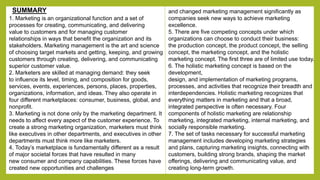 1. Marketing is an organizational function and a set of 
processes for creating, communicating, and delivering 
value to customers and for managing customer 
relationships in ways that benefit the organization and its 
stakeholders. Marketing management is the art and science 
of choosing target markets and getting, keeping, and growing 
customers through creating, delivering, and communicating 
superior customer value. 
2. Marketers are skilled at managing demand: they seek 
to influence its level, timing, and composition for goods, 
services, events, experiences, persons, places, properties, 
organizations, information, and ideas. They also operate in 
four different marketplaces: consumer, business, global, and 
nonprofit. 
3. Marketing is not done only by the marketing department. It 
needs to affect every aspect of the customer experience. To 
create a strong marketing organization, marketers must think 
like executives in other departments, and executives in other 
departments must think more like marketers. 
4. Today’s marketplace is fundamentally different as a result 
of major societal forces that have resulted in many 
new consumer and company capabilities. These forces have 
created new opportunities and challenges 
and changed marketing management significantly as 
companies seek new ways to achieve marketing 
excellence. 
5. There are five competing concepts under which 
organizations can choose to conduct their business: 
the production concept, the product concept, the selling 
concept, the marketing concept, and the holistic 
marketing concept. The first three are of limited use today. 
6. The holistic marketing concept is based on the 
development, 
design, and implementation of marketing programs, 
processes, and activities that recognize their breadth and 
interdependencies. Holistic marketing recognizes that 
everything matters in marketing and that a broad, 
integrated perspective is often necessary. Four 
components of holistic marketing are relationship 
marketing, integrated marketing, internal marketing, and 
socially responsible marketing. 
7. The set of tasks necessary for successful marketing 
management includes developing marketing strategies 
and plans, capturing marketing insights, connecting with 
customers, building strong brands, shaping the market 
offerings, delivering and communicating value, and 
creating long-term growth. 
SUMMARY 
