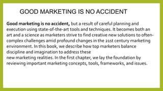 GOOD MARKETING IS NO ACCIDENT 
Good marketing is no accident, but a result of careful planning and 
execution using state-of-the-art tools and techniques. It becomes both an 
art and a science as marketers strive to find creative new solutions to often-complex 
challenges amid profound changes in the 21st century marketing 
environment. In this book, we describe how top marketers balance 
discipline and imagination to address these 
new marketing realities. In the first chapter, we lay the foundation by 
reviewing important marketing concepts, tools, frameworks, and issues. 
 