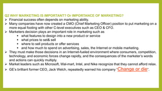 Q2 WHY MARKETING IS IMPORTANT? Or IMPORTANCE OF MARKETING? 
 Financial success often depends on marketing ability. 
 Many companies have now created a CMO (Chief Marketing Officer) position to put marketing on a 
more equal footing with other C-level executives such as CEO & CFO. 
 Marketers decision plays an important role in marketing such as 
 what features to design into a new product or service 
 what prices to set& sell 
 where to sell products or offer services 
 and how much to spend on advertising, sales, the Internet or mobile marketing. 
 They must make those decisions in an Internet-fueled environment where consumers, competition, 
technology, and economic forces change rapidly, and the consequences of the marketer’s words 
and actions can quickly multiply. 
 Market leaders such as Microsoft, Wal-mart, Intel, and Nike recognize that they cannot afford relax. 
 GE’s brilliant former CEO, Jack Welch, repeatedly warned his company “Change or die”. 
 
