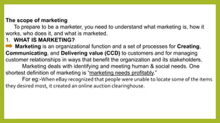 The scope of marketing 
To prepare to be a marketer, you need to understand what marketing is, how it 
works, who does it, and what is marketed. 
1. WHAT IS MARKETING? 
Marketing is an organizational function and a set of processes for Creating, 
Communicating, and Delivering value (CCD) to customers and for managing 
customer relationships in ways that benefit the organization and its stakeholders. 
Marketing deals with identifying and meeting human & social needs. One 
shortest definition of marketing is “marketing needs profitably.” 
For eg:-When eBay recognized that people were unable to locate some of the items 
they desired most, it created an online auction clearinghouse. 
 