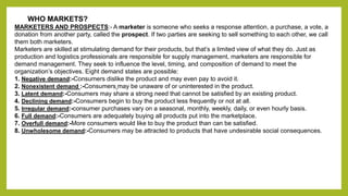 WHO MARKETS? 
MARKETERS AND PROSPECTS:- A marketer is someone who seeks a response attention, a purchase, a vote, a 
donation from another party, called the prospect. If two parties are seeking to sell something to each other, we call 
them both marketers. 
Marketers are skilled at stimulating demand for their products, but that’s a limited view of what they do. Just as 
production and logistics professionals are responsible for supply management, marketers are responsible for 
demand management. They seek to influence the level, timing, and composition of demand to meet the 
organization’s objectives. Eight demand states are possible: 
1. Negative demand:-Consumers dislike the product and may even pay to avoid it. 
2. Nonexistent demand :-Consumers may be unaware of or uninterested in the product. 
3. Latent demand:-Consumers may share a strong need that cannot be satisfied by an existing product. 
4. Declining demand:-Consumers begin to buy the product less frequently or not at all. 
5. Irregular demand:-consumer purchases vary on a seasonal, monthly, weekly, daily, or even hourly basis. 
6. Full demand:-Consumers are adequately buying all products put into the marketplace. 
7. Overfull demand:-More consumers would like to buy the product than can be satisfied. 
8. Unwholesome demand:-Consumers may be attracted to products that have undesirable social consequences. 
 