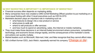 Q2 WHY MARKETING IS IMPORTANT? Or IMPORTANCE OF MARKETING? 
 Financial success often depends on marketing ability. 
 Man...