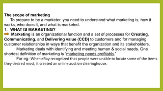 The scope of marketing 
To prepare to be a marketer, you need to understand what marketing is, how it 
works, who does it,...