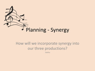 Planning - Synergy 
How will we incorporate synergy into 
our three productions? 
Sabiha 
 
