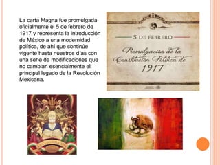 La carta Magna fue promulgada 
oficialmente el 5 de febrero de 
1917 y representa la introducción 
de México a una modernidad 
política, de ahí que continúe 
vigente hasta nuestros días con 
una serie de modificaciones que 
no cambian esencialmente el 
principal legado de la Revolución 
Mexicana. 

