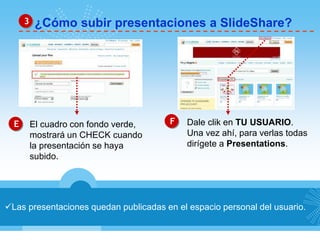 3 ¿Cómo subir presentaciones a SlideShare? 
E El cuadro con fondo verde, F 
mostrará un CHECK cuando 
la presentación se haya 
subido. 
Dale clik en TU USUARIO. 
Una vez ahí, para verlas todas 
dirígete a Presentations. 
Las presentaciones quedan publicadas en el espacio personal del usuario. 
 