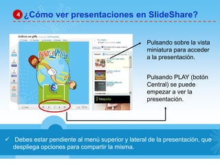 4 ¿Cómo ver presentaciones en SlideShare? 
 Debes estar pendiente al menú superior y lateral de la presentación, que 
despliega opciones para compartir la misma. 
Pulsando sobre la vista 
miniatura para acceder 
a la presentación. 
Pulsando PLAY (botón 
Central) se puede 
empezar a ver la 
presentación. 
