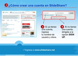 2 ¿Cómo crear una cuenta en SlideShare? 
A Si ya tienes B 
una cuenta, 
ingresa 
tu nombre de 
usuario y clave. 
Ingresa a www.slideshare.net 
Si no tienes 
una cuenta, 
dirígete a la 
opción SIGN 
UP. 
 