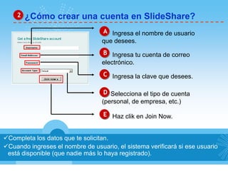 2 ¿Cómo crear una cuenta en SlideShare? 
A Ingresa el nombre de usuario 
que desees. 
B Ingresa tu cuenta de correo 
electrónico. 
C Ingresa la clave que desees. 
D Selecciona el tipo de cuenta 
(personal, de empresa, etc.) 
E Haz clik en Join Now. 
Completa los datos que te solicitan. 
Cuando ingreses el nombre de usuario, el sistema verificará si ese usuario 
está disponible (que nadie más lo haya registrado). 
 