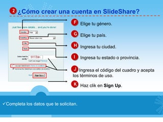 2 ¿Cómo crear una cuenta en SlideShare? 
F Elige tu género. 
G Elige tu país. 
H Ingresa tu ciudad. 
I Ingresa tu estado o provincia. 
J Ingresa el código del cuadro y acepta 
los términos de uso. 
K Haz clik en Sign Up. 
Completa los datos que te solicitan. 
 