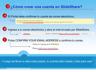 2 ¿Cómo crear una cuenta en SlideShare? 
A El Portal debe confirmar tu cuenta de correo electrónico. 
B Ingresa a tu correo electrónico y abre el mail enviado por SlideShare. 
C Pulsa CONFIRM YOUR EMAIL ADDRESS y confirma tu correo. 
Luego de llevar a cabo estos pasos, tu cuenta está creada y lista para usar. 
 