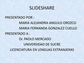 SLIDESHARE 
PRESENTADO POR : 
MARIA ALEJANDRA ANGULO OROZCO 
MARIA FERNANDA GONZALEZ CUELLO 
PRESENTADO A : 
Dr. PAOLO MERCADO 
UNIVERSIDAD DE SUCRE 
LICENCIATURA EN LENGUAS EXTRANJERAS 
 