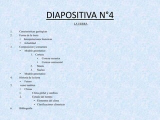 DIAPOSITIVA N°4 
LA TIERRA 
1. Caracteristicas geologicas 
2. Forma de la tierra 
• Interpretaciones historicas 
• Actualidad 
3. Composicion y estructura 
• Modelo geoestatico 
1. Corteza 
• Corteza oceanica 
• Corteza continental 
2. Manto 
3. Nucleo 
• Modelo geoestatico 
4. Historia de la tierra 
• Futuro 
5. vease tambien 
• Climas 
1. Clima global y cambios 
2. Estudio del tiempo 
• Elementos del clima 
• Clasificaciones climaticas 
6. Bibliografia 

