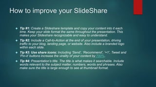 How to improve your SlideShare 
 Tip #1: Create a Slideshare template and copy your content into it each 
time. Keep your...