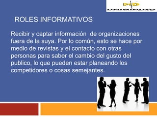 ROLES INFORMATIVOS 
Recibir y captar información de organizaciones 
fuera de la suya. Por lo común, esto se hace por 
medio de revistas y el contacto con otras 
personas para saber el cambio del gusto del 
publico, lo que pueden estar planeando los 
competidores o cosas semejantes. 
 