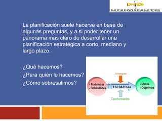 La planificación suele hacerse en base de 
algunas preguntas, y a si poder tener un 
panorama mas claro de desarrollar una 
planificación estratégica a corto, mediano y 
largo plazo. 
¿Qué hacemos? 
¿Para quién lo hacemos? 
¿Cómo sobresalimos? 
 