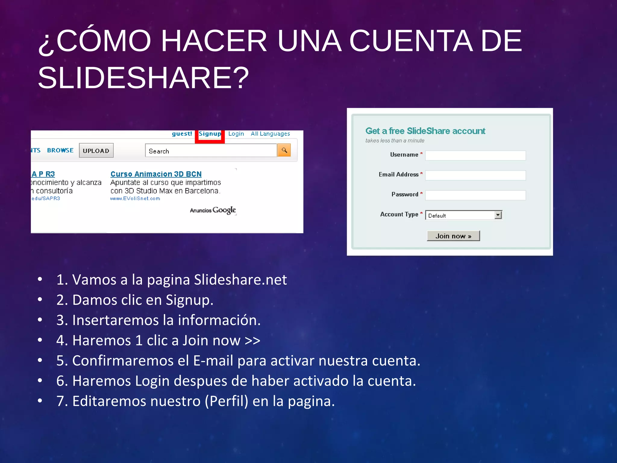 ¿CÓMO HACER UNA CUENTA DE 
SLIDESHARE? 
• 1. Vamos a la pagina Slideshare.net 
• 2. Damos clic en Signup. 
• 3. Insertaremos la información. 
• 4. Haremos 1 clic a Join now >> 
• 5. Confirmaremos el E-mail para activar nuestra cuenta. 
• 6. Haremos Login despues de haber activado la cuenta. 
• 7. Editaremos nuestro (Perfil) en la pagina. 
 