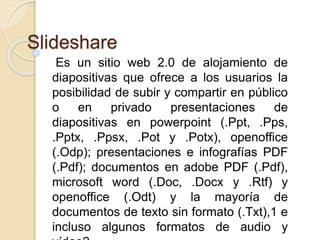 Slideshare 
Es un sitio web 2.0 de alojamiento de 
diapositivas que ofrece a los usuarios la 
posibilidad de subir y compartir en público 
o en privado presentaciones de 
diapositivas en powerpoint (.Ppt, .Pps, 
.Pptx, .Ppsx, .Pot y .Potx), openoffice 
(.Odp); presentaciones e infografías PDF 
(.Pdf); documentos en adobe PDF (.Pdf), 
microsoft word (.Doc, .Docx y .Rtf) y 
openoffice (.Odt) y la mayoría de 
documentos de texto sin formato (.Txt),1 e 
incluso algunos formatos de audio y 
vídeo2 
 
