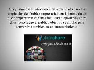Originalmente el sitio web estaba destinado para los 
empleados del ámbito empresarial con la intención de 
que compartieran con más facilidad diapositivas entre 
ellos, pero luego el público objetivo se amplió para 
convertirse también en un entretenimiento. 
