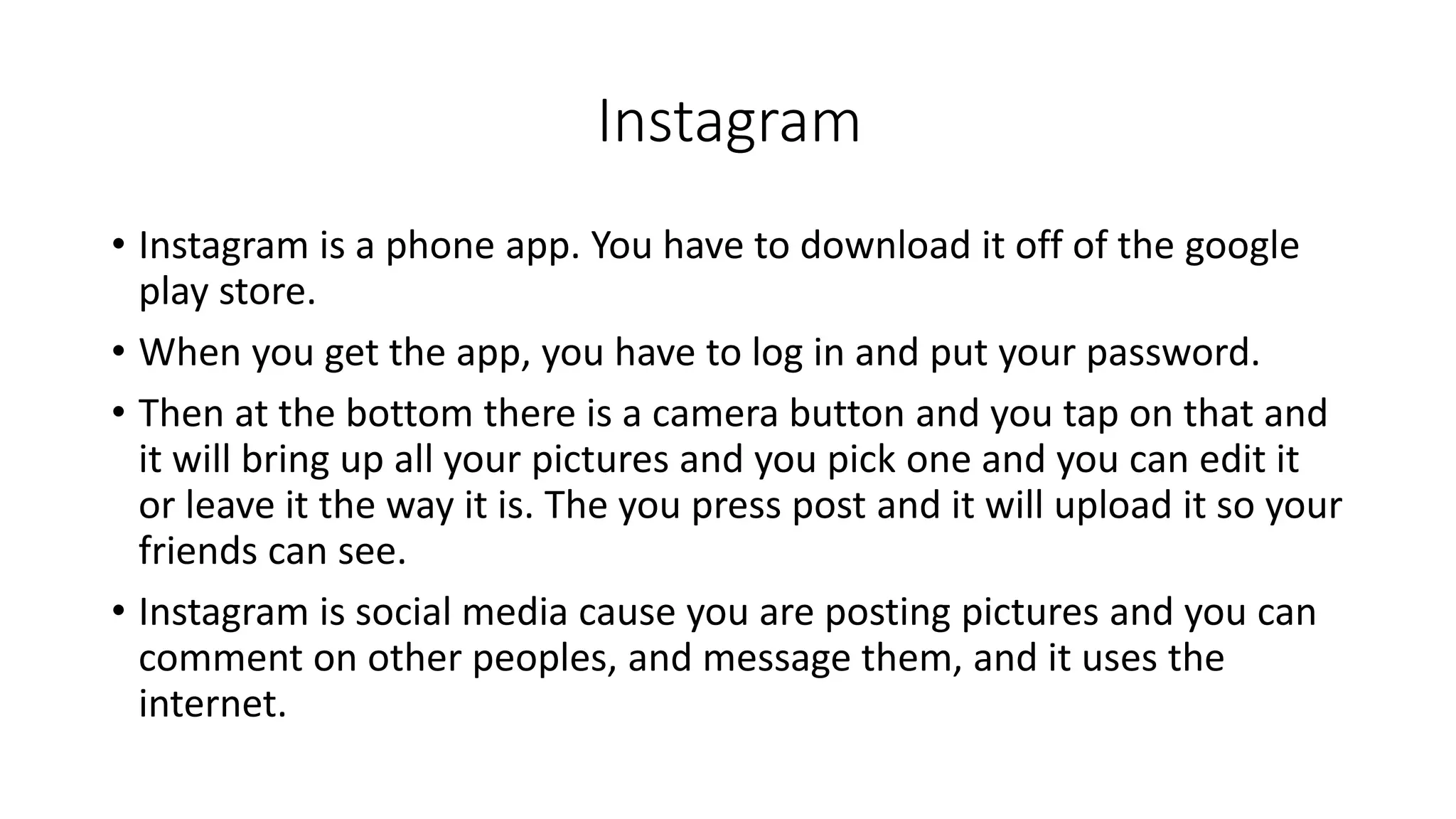 Instagram 
• Instagram is a phone app. You have to download it off of the google 
play store. 
• When you get the app, you have to log in and put your password. 
• Then at the bottom there is a camera button and you tap on that and 
it will bring up all your pictures and you pick one and you can edit it 
or leave it the way it is. The you press post and it will upload it so your 
friends can see. 
• Instagram is social media cause you are posting pictures and you can 
comment on other peoples, and message them, and it uses the 
internet. 
 