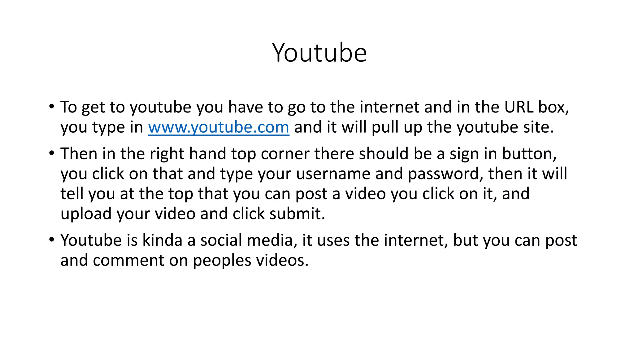 Youtube 
• To get to youtube you have to go to the internet and in the URL box, 
you type in www.youtube.com and it will pull up the youtube site. 
• Then in the right hand top corner there should be a sign in button, 
you click on that and type your username and password, then it will 
tell you at the top that you can post a video you click on it, and 
upload your video and click submit. 
• Youtube is kinda a social media, it uses the internet, but you can post 
and comment on peoples videos. 

