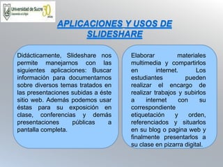 APLICACIONES Y USOS DE 
SLIDESHARE 
Didácticamente, Slideshare nos 
permite manejarnos con las 
siguientes aplicaciones: Buscar 
información para documentarnos 
sobre diversos temas tratados en 
las presentaciones subidas a éste 
sitio web. Además podemos usar 
éstas para su exposición en 
clase, conferencias y demás 
presentaciones públicas a 
pantalla completa. 
Elaborar materiales 
multimedia y compartirlos 
en internet. Los 
estudiantes pueden 
realizar el encargo de 
realizar trabajos y subirlos 
a internet con su 
correspondiente 
etiquetación y orden, 
referenciados y situarlos 
en su blog o pagina web y 
finalmente presentarlos a 
su clase en pizarra digital. 
 
