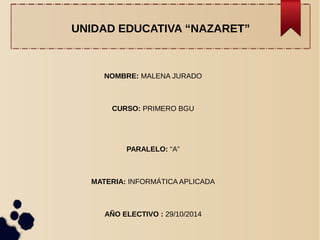 UNIDAD EDUCATIVA “NAZARET” 
NOMBRE: MALENA JURADO 
CURSO: PRIMERO BGU 
PARALELO: “A” 
MATERIA: INFORMÁTICA APLICADA 
AÑO ELECTIVO : 29/10/2014 
 