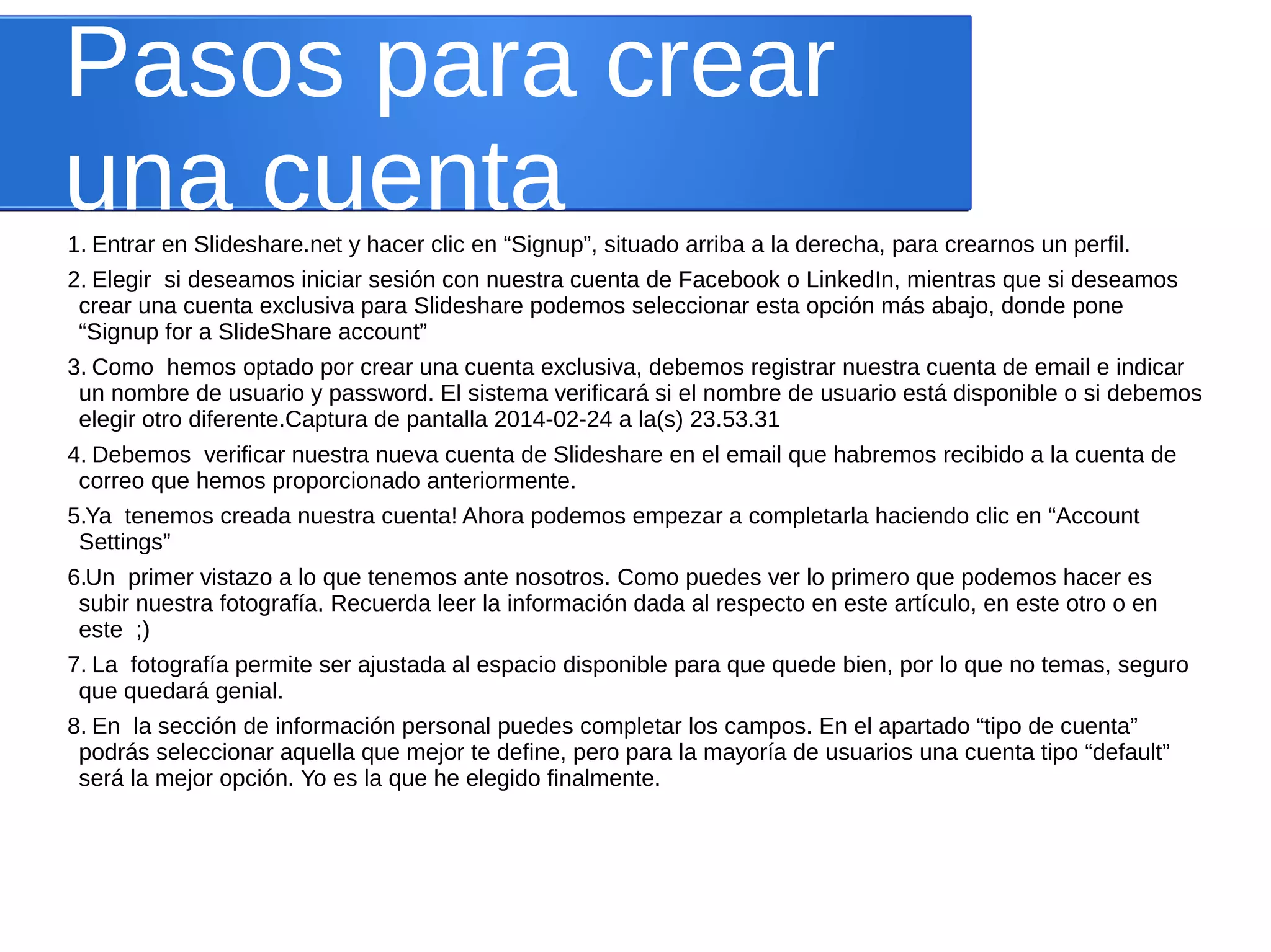 Pasos para crear 
una cuenta 
1. Entrar en Slideshare.net y hacer clic en “Signup”, situado arriba a la derecha, para crearnos un perfil. 
2. Elegir si deseamos iniciar sesión con nuestra cuenta de Facebook o LinkedIn, mientras que si deseamos 
crear una cuenta exclusiva para Slideshare podemos seleccionar esta opción más abajo, donde pone 
“Signup for a SlideShare account” 
3. Como hemos optado por crear una cuenta exclusiva, debemos registrar nuestra cuenta de email e indicar 
un nombre de usuario y password. El sistema verificará si el nombre de usuario está disponible o si debemos 
elegir otro diferente.Captura de pantalla 2014-02-24 a la(s) 23.53.31 
4. Debemos verificar nuestra nueva cuenta de Slideshare en el email que habremos recibido a la cuenta de 
correo que hemos proporcionado anteriormente. 
5. Ya tenemos creada nuestra cuenta! Ahora podemos empezar a completarla haciendo clic en “Account 
Settings” 
6. Un primer vistazo a lo que tenemos ante nosotros. Como puedes ver lo primero que podemos hacer es 
subir nuestra fotografía. Recuerda leer la información dada al respecto en este artículo, en este otro o en 
este ;) 
7. La fotografía permite ser ajustada al espacio disponible para que quede bien, por lo que no temas, seguro 
que quedará genial. 
8. En la sección de información personal puedes completar los campos. En el apartado “tipo de cuenta” 
podrás seleccionar aquella que mejor te define, pero para la mayoría de usuarios una cuenta tipo “default” 
será la mejor opción. Yo es la que he elegido finalmente. 
