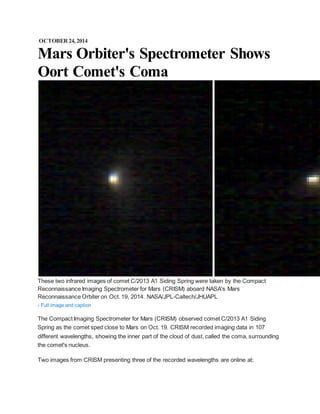 OCTOBER 24, 2014 
Mars Orbiter's Spectrometer Shows 
Oort Comet's Coma 
These two infrared images of comet C/2013 A1 Siding Spring were taken by the Compact 
Reconnaissance Imaging Spectrometer for Mars (CRISM) aboard NASA's Mars 
Reconnaissance Orbiter on Oct. 19, 2014. NASA/JPL-Caltech/JHUAPL 
› Full image and caption 
The Compact Imaging Spectrometer for Mars (CRISM) observed comet C/2013 A1 Siding 
Spring as the comet sped close to Mars on Oct. 19. CRISM recorded imaging data in 107 
different wavelengths, showing the inner part of the cloud of dust, called the coma, surrounding 
the comet's nucleus. 
Two images from CRISM presenting three of the recorded wavelengths are online at: 
 