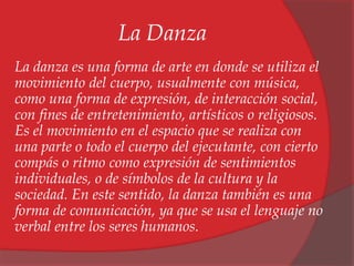 La Danza 
La danza es una forma de arte en donde se utiliza el 
movimiento del cuerpo, usualmente con música, 
como una forma de expresión, de interacción social, 
con fines de entretenimiento, artísticos o religiosos. 
Es el movimiento en el espacio que se realiza con 
una parte o todo el cuerpo del ejecutante, con cierto 
compás o ritmo como expresión de sentimientos 
individuales, o de símbolos de la cultura y la 
sociedad. En este sentido, la danza también es una 
forma de comunicación, ya que se usa el lenguaje no 
verbal entre los seres humanos. 
 