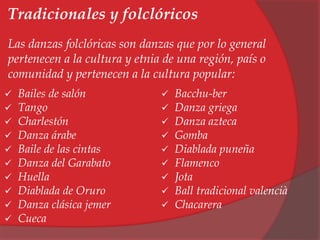 Tradicionales y folclóricos 
Las danzas folclóricas son danzas que por lo general 
pertenecen a la cultura y etnia de una región, país o 
comunidad y pertenecen a la cultura popular: 
 Bailes de salón 
 Tango 
 Charlestón 
 Danza árabe 
 Baile de las cintas 
 Danza del Garabato 
 Huella 
 Diablada de Oruro 
 Danza clásica jemer 
 Cueca 
 Bacchu-ber 
 Danza griega 
 Danza azteca 
 Gomba 
 Diablada puneña 
 Flamenco 
 Jota 
 Ball tradicional valencià 
 Chacarera 
 