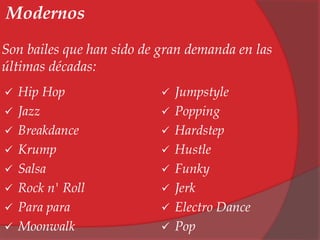 Modernos 
Son bailes que han sido de gran demanda en las 
últimas décadas: 
 Hip Hop 
 Jazz 
 Breakdance 
 Krump 
 Salsa 
 Rock n' Roll 
 Para para 
 Moonwalk 
 Jumpstyle 
 Popping 
 Hardstep 
 Hustle 
 Funky 
 Jerk 
 Electro Dance 
 Pop 
 
