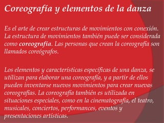 Coreografía y elementos de la danza 
Es el arte de crear estructuras de movimientos con conexión. 
La estructura de movimientos también puede ser considerada 
como coreografía. Las personas que crean la coreografía son 
llamados coreógrafos. 
Los elementos y características específicas de una danza, se 
utilizan para elaborar una coreografía, y a partir de ellos 
pueden inventarse nuevos movimientos para crear nuevas 
coreografías. La coreografía también es utilizada en 
situaciones especiales, como en la cinematografía, el teatro, 
musicales, conciertos, performances, eventos y 
presentaciones artísticas. 
 