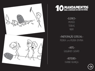 10 MANDAMENTOS 
/ 
PARA A REDUCAO DO USO DO EMAIL 
/ 
~ELENCO~ 
MOISÉS 
TOBIAS 
NerI 
~PARTICIPAÇÃO ESPECIAL~ 
PEDRA como PEDRA DIVINA 
~ARTE~ 
Eduardo Castro 
~ROTEIRO~ 
IVANIR FRANÇA 
 
