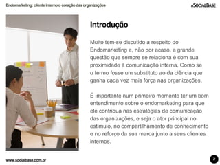 Endomarketing: cliente interno o coração das organizações 
Introdução 
Muito tem-se discutido a respeito do 
Endomarketing e, não por acaso, a grande 
questão que sempre se relaciona é com sua 
proximidade à comunicação interna. Como se 
o termo fosse um substituto ao da ciência que 
ganha cada vez mais força nas organizações. 
É importante num primeiro momento ter um bom 
entendimento sobre o endomarketing para que 
ele contribua nas estratégias de comunicação 
das organizações, e seja o ator principal no 
estimulo, no compartilhamento de conhecimento 
e no reforço da sua marca junto a seus clientes 
internos. 
www.socialbase.com.br 2 
 