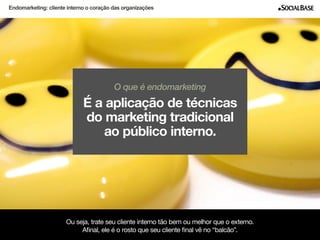Endomarketing: cliente interno o coração das organizações 
O que é endomarketing 
É a aplicação de técnicas 
do marketing tradicional 
ao público interno. 
Ou seja, trate seu cliente interno tão bem ou melhor que o externo. 
Afinal, ele é o rosto que seu cliente final vê no “balcão”. 
www.socialbase.com.br 3 
 